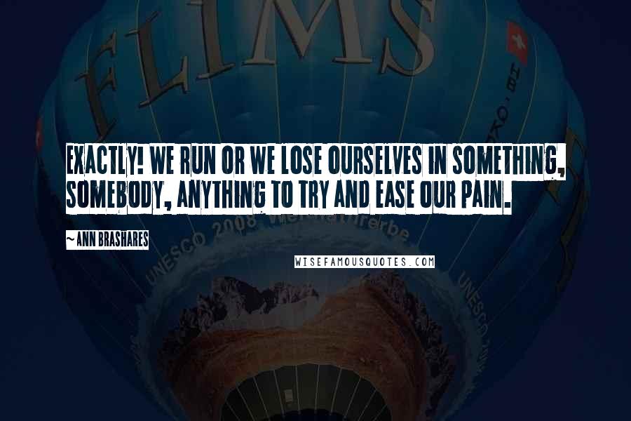 Ann Brashares Quotes: Exactly! We run or we lose ourselves in something, somebody, anything to try and ease our pain.