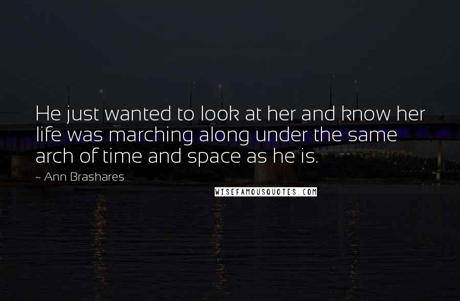 Ann Brashares Quotes: He just wanted to look at her and know her life was marching along under the same arch of time and space as he is.