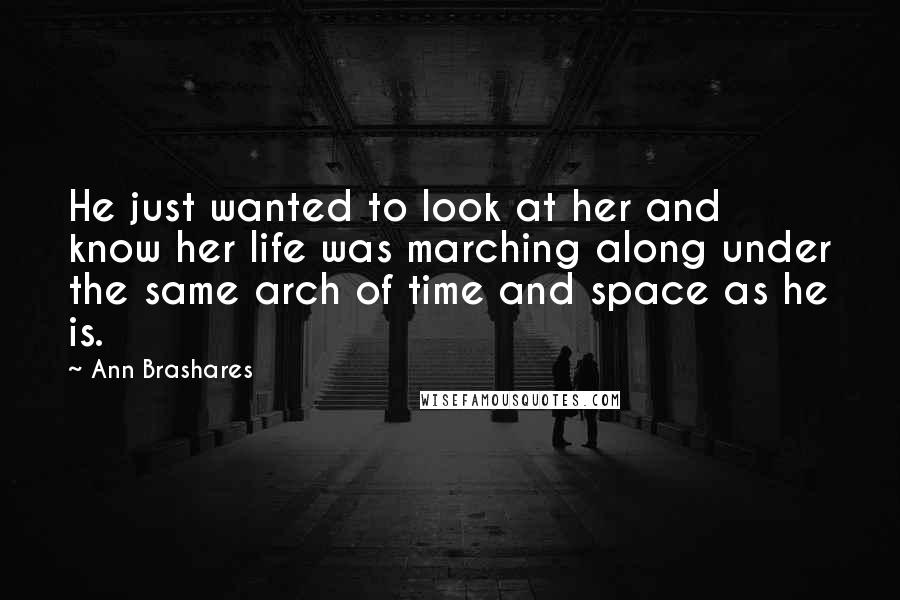 Ann Brashares Quotes: He just wanted to look at her and know her life was marching along under the same arch of time and space as he is.