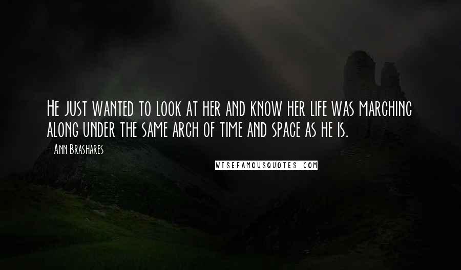 Ann Brashares Quotes: He just wanted to look at her and know her life was marching along under the same arch of time and space as he is.