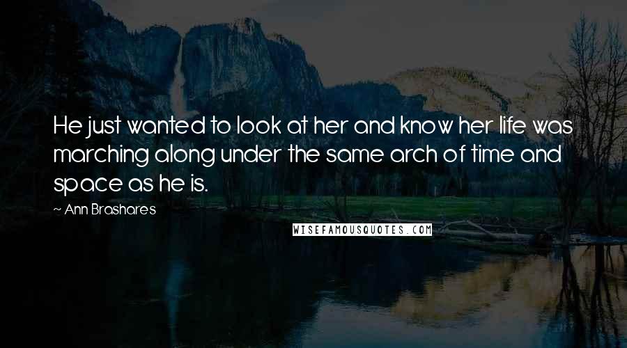 Ann Brashares Quotes: He just wanted to look at her and know her life was marching along under the same arch of time and space as he is.