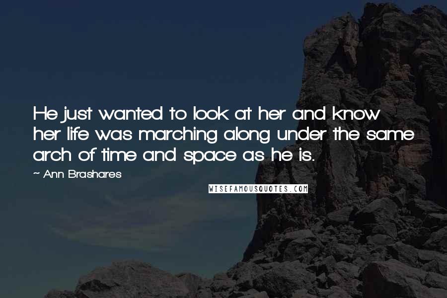 Ann Brashares Quotes: He just wanted to look at her and know her life was marching along under the same arch of time and space as he is.