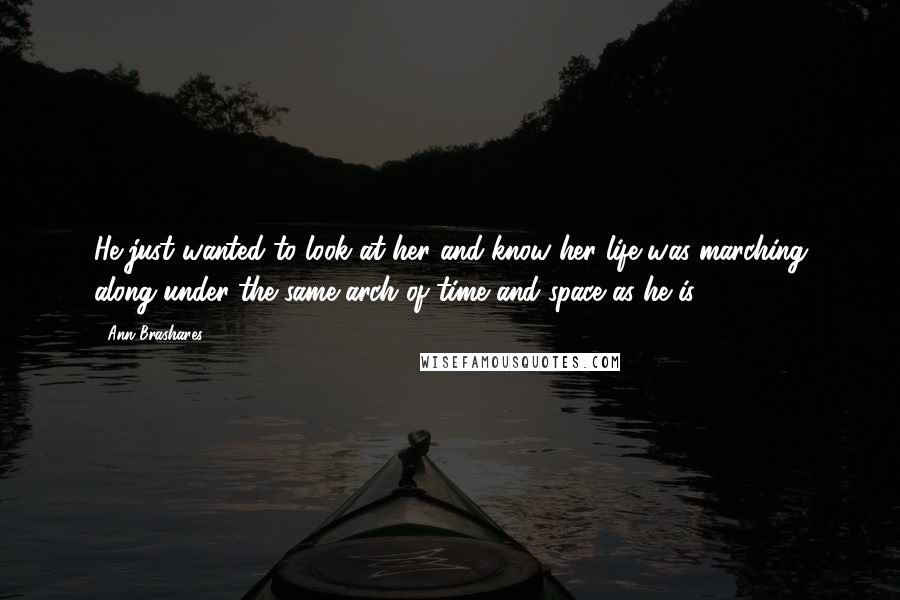 Ann Brashares Quotes: He just wanted to look at her and know her life was marching along under the same arch of time and space as he is.