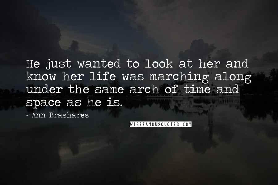 Ann Brashares Quotes: He just wanted to look at her and know her life was marching along under the same arch of time and space as he is.