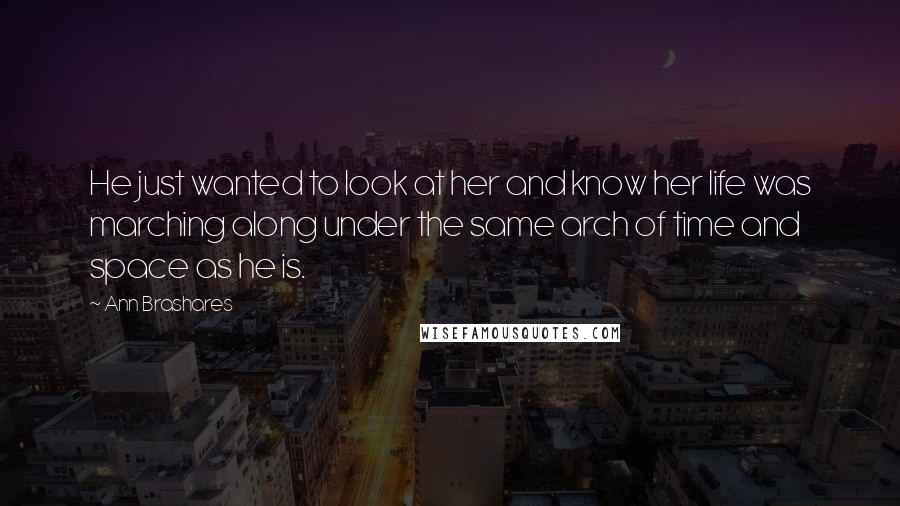 Ann Brashares Quotes: He just wanted to look at her and know her life was marching along under the same arch of time and space as he is.