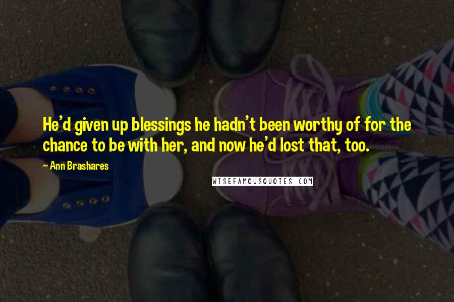Ann Brashares Quotes: He'd given up blessings he hadn't been worthy of for the chance to be with her, and now he'd lost that, too.