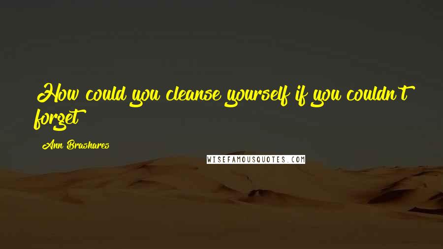 Ann Brashares Quotes: How could you cleanse yourself if you couldn't forget?