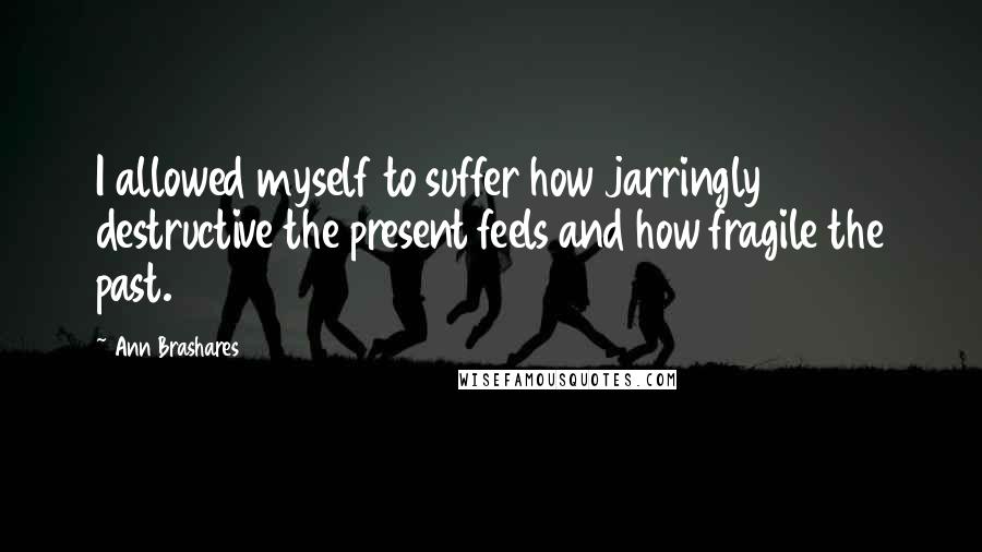 Ann Brashares Quotes: I allowed myself to suffer how jarringly destructive the present feels and how fragile the past.