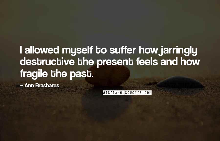 Ann Brashares Quotes: I allowed myself to suffer how jarringly destructive the present feels and how fragile the past.