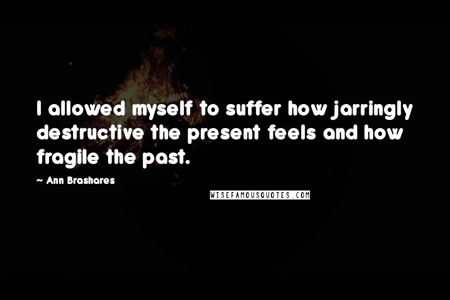 Ann Brashares Quotes: I allowed myself to suffer how jarringly destructive the present feels and how fragile the past.