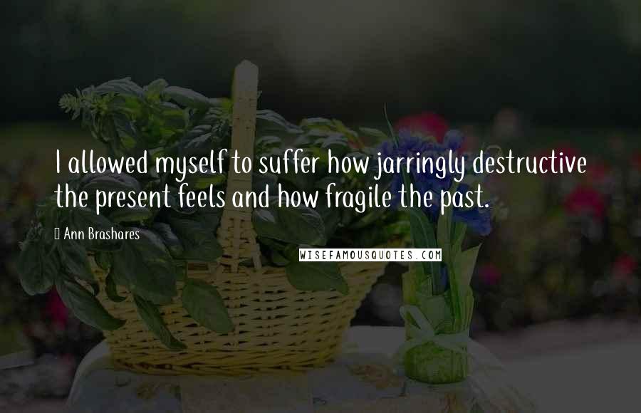 Ann Brashares Quotes: I allowed myself to suffer how jarringly destructive the present feels and how fragile the past.