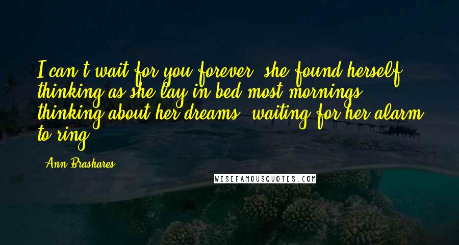 Ann Brashares Quotes: I can't wait for you forever, she found herself thinking as she lay in bed most mornings, thinking about her dreams, waiting for her alarm to ring.