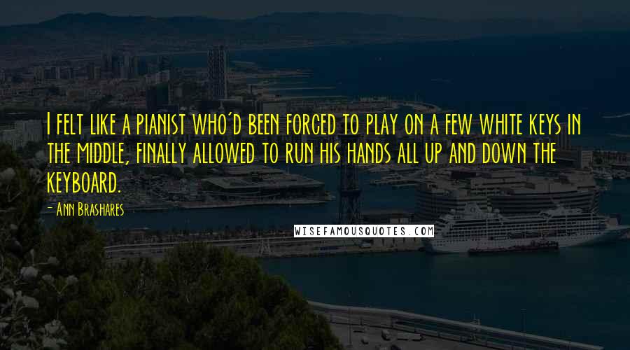 Ann Brashares Quotes: I felt like a pianist who'd been forced to play on a few white keys in the middle, finally allowed to run his hands all up and down the keyboard.