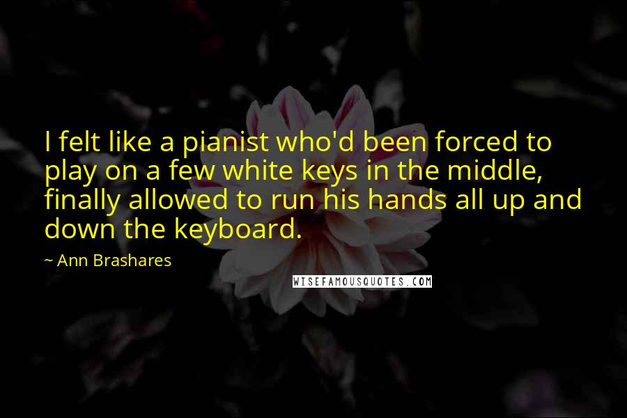 Ann Brashares Quotes: I felt like a pianist who'd been forced to play on a few white keys in the middle, finally allowed to run his hands all up and down the keyboard.