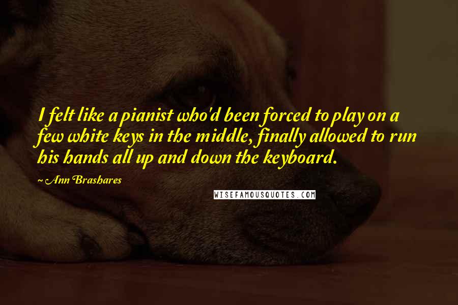 Ann Brashares Quotes: I felt like a pianist who'd been forced to play on a few white keys in the middle, finally allowed to run his hands all up and down the keyboard.