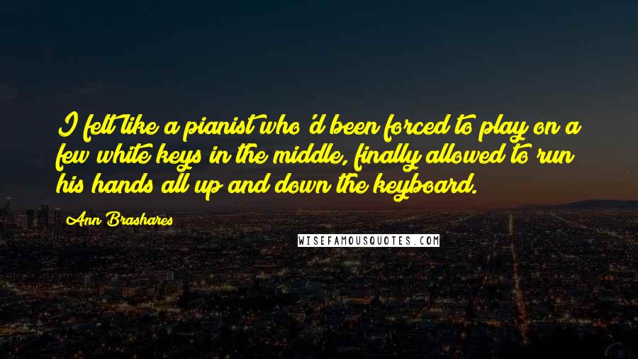 Ann Brashares Quotes: I felt like a pianist who'd been forced to play on a few white keys in the middle, finally allowed to run his hands all up and down the keyboard.