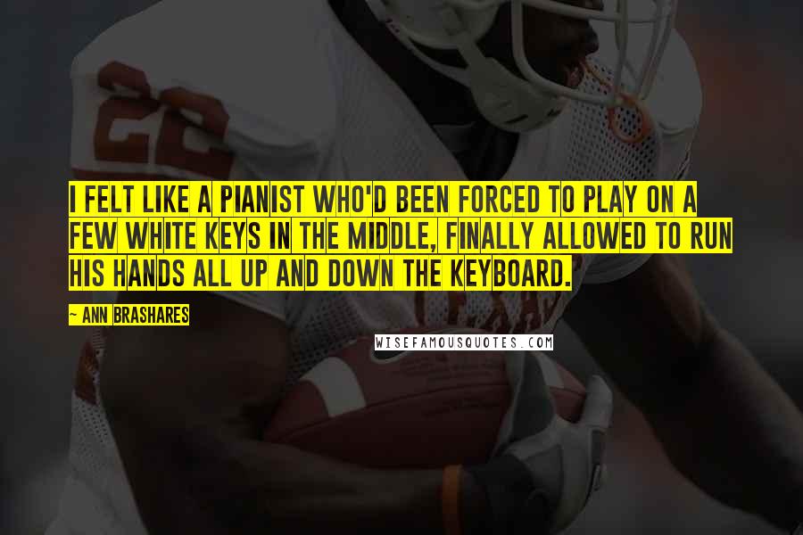 Ann Brashares Quotes: I felt like a pianist who'd been forced to play on a few white keys in the middle, finally allowed to run his hands all up and down the keyboard.