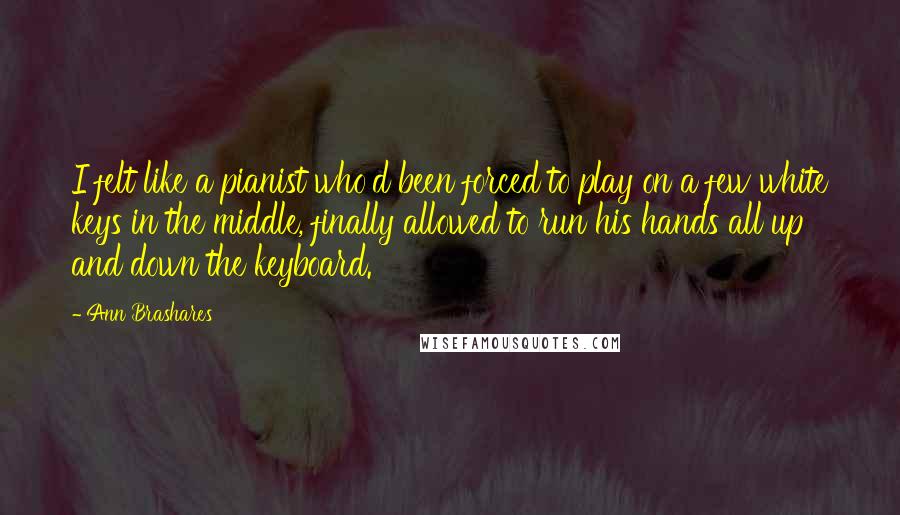 Ann Brashares Quotes: I felt like a pianist who'd been forced to play on a few white keys in the middle, finally allowed to run his hands all up and down the keyboard.