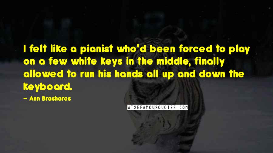 Ann Brashares Quotes: I felt like a pianist who'd been forced to play on a few white keys in the middle, finally allowed to run his hands all up and down the keyboard.