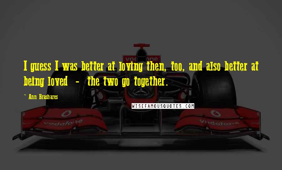 Ann Brashares Quotes: I guess I was better at loving then, too, and also better at being loved  -  the two go together.