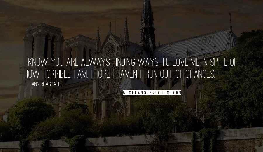 Ann Brashares Quotes: I know you are always finding ways to love me in spite of how horrible I am, I hope I haven't run out of chances.