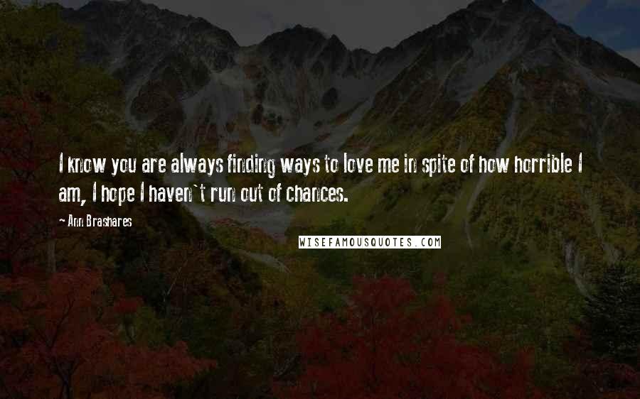 Ann Brashares Quotes: I know you are always finding ways to love me in spite of how horrible I am, I hope I haven't run out of chances.