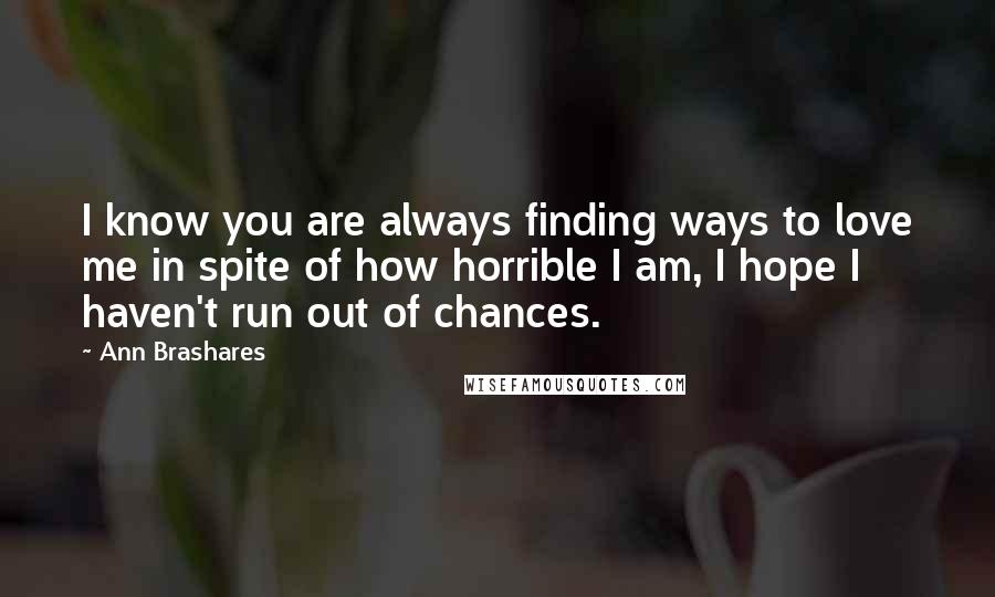 Ann Brashares Quotes: I know you are always finding ways to love me in spite of how horrible I am, I hope I haven't run out of chances.