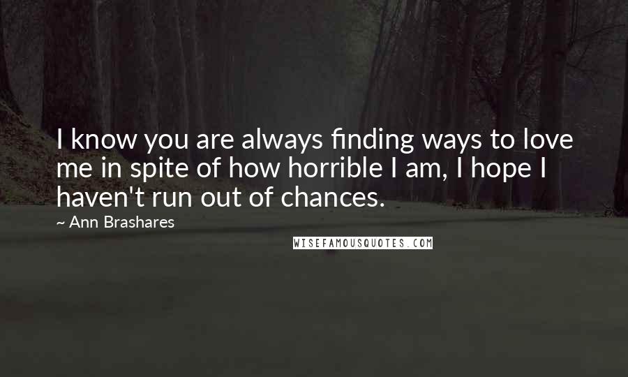 Ann Brashares Quotes: I know you are always finding ways to love me in spite of how horrible I am, I hope I haven't run out of chances.