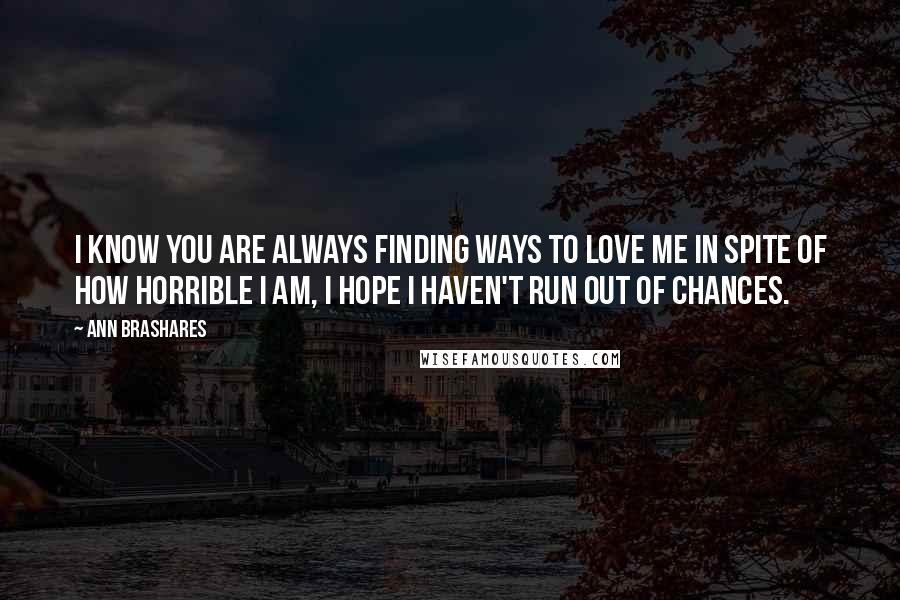 Ann Brashares Quotes: I know you are always finding ways to love me in spite of how horrible I am, I hope I haven't run out of chances.