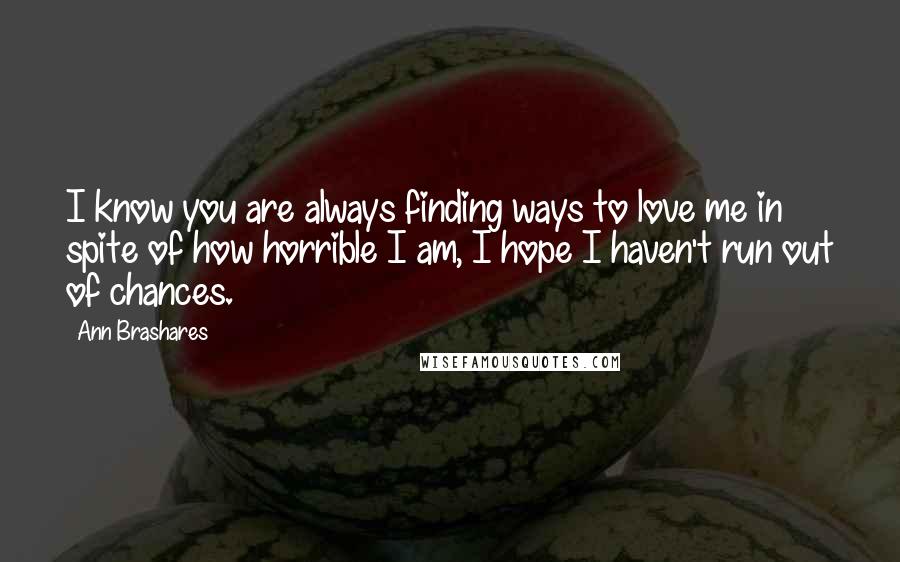 Ann Brashares Quotes: I know you are always finding ways to love me in spite of how horrible I am, I hope I haven't run out of chances.