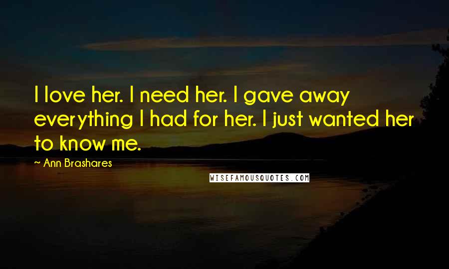 Ann Brashares Quotes: I love her. I need her. I gave away everything I had for her. I just wanted her to know me.