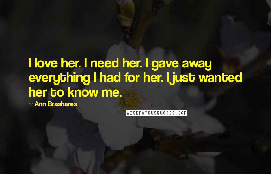 Ann Brashares Quotes: I love her. I need her. I gave away everything I had for her. I just wanted her to know me.