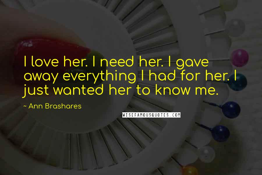 Ann Brashares Quotes: I love her. I need her. I gave away everything I had for her. I just wanted her to know me.