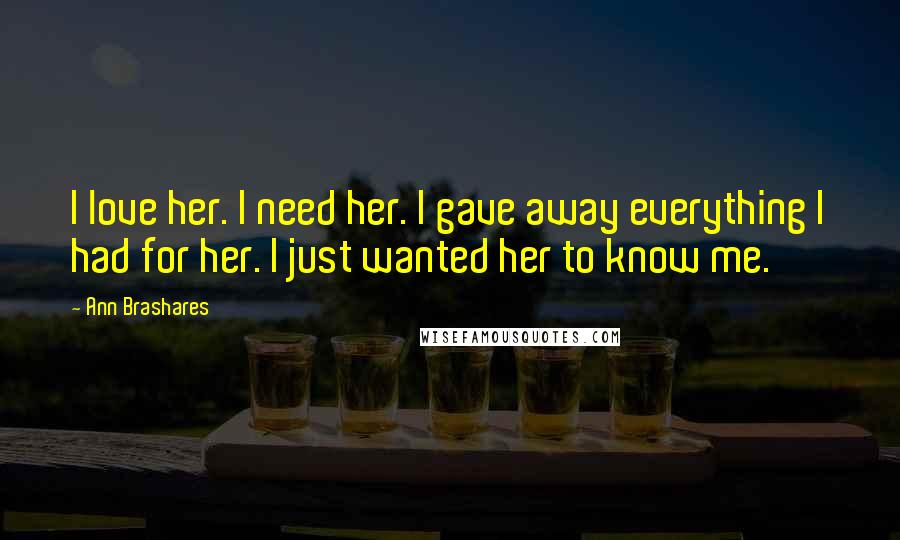 Ann Brashares Quotes: I love her. I need her. I gave away everything I had for her. I just wanted her to know me.