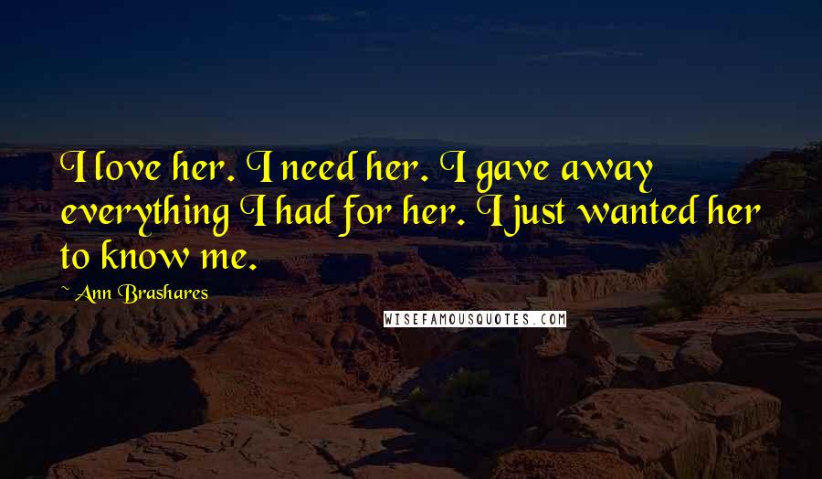 Ann Brashares Quotes: I love her. I need her. I gave away everything I had for her. I just wanted her to know me.