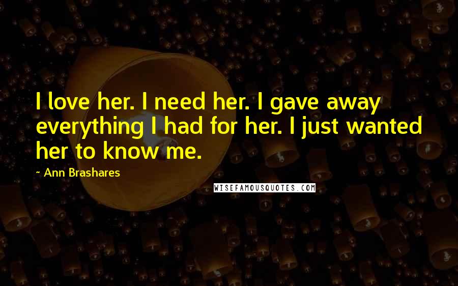 Ann Brashares Quotes: I love her. I need her. I gave away everything I had for her. I just wanted her to know me.