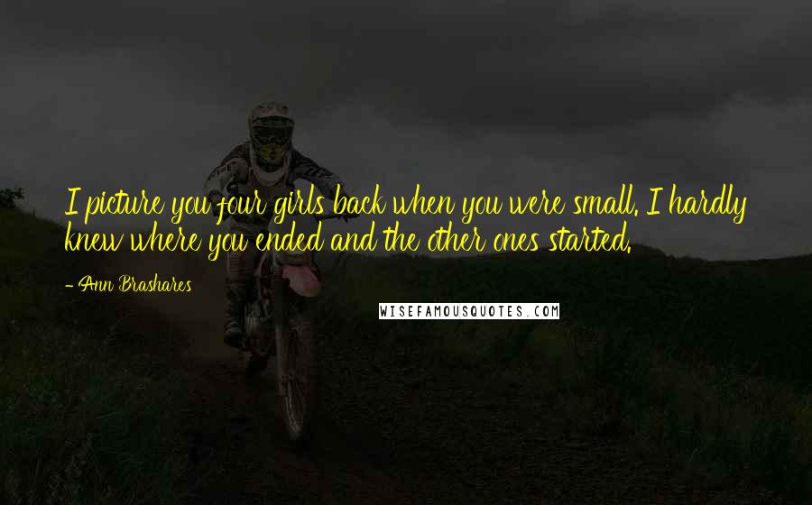 Ann Brashares Quotes: I picture you four girls back when you were small. I hardly knew where you ended and the other ones started.