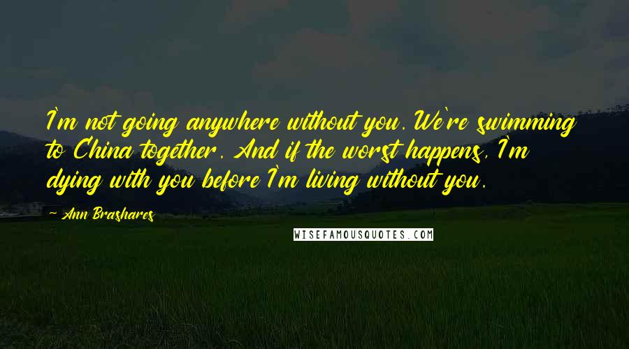 Ann Brashares Quotes: I'm not going anywhere without you. We're swimming to China together. And if the worst happens, I'm dying with you before I'm living without you.