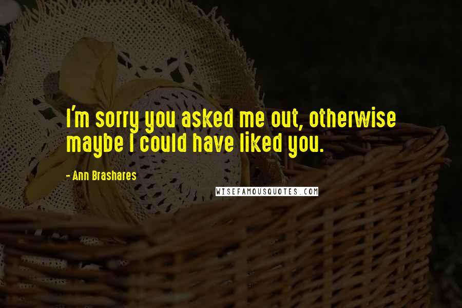 Ann Brashares Quotes: I'm sorry you asked me out, otherwise maybe I could have liked you.