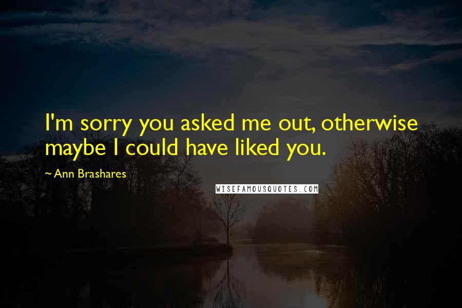 Ann Brashares Quotes: I'm sorry you asked me out, otherwise maybe I could have liked you.