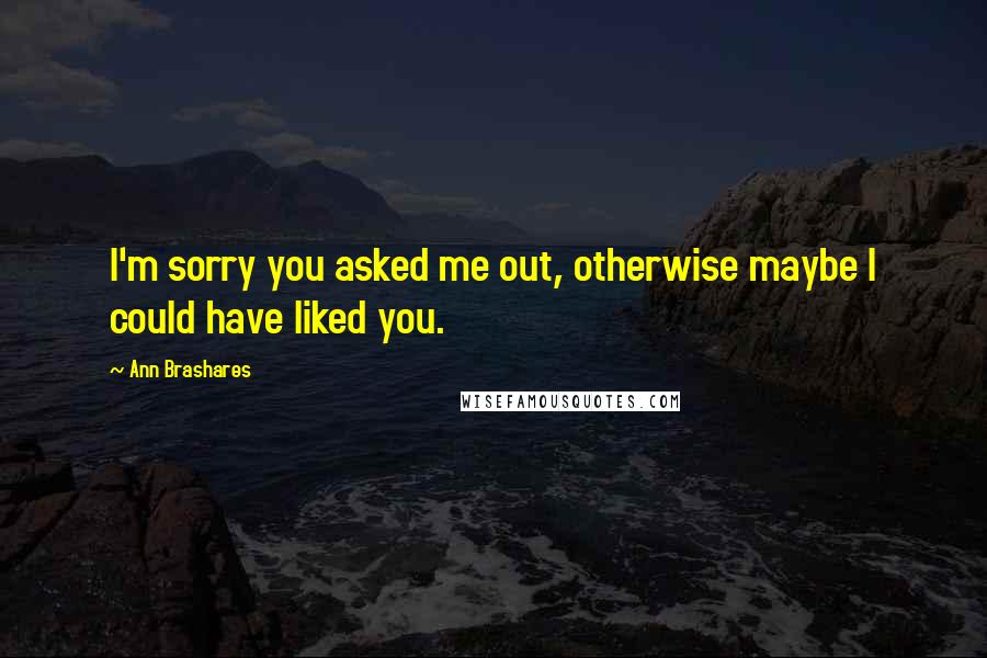 Ann Brashares Quotes: I'm sorry you asked me out, otherwise maybe I could have liked you.