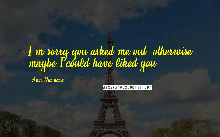 Ann Brashares Quotes: I'm sorry you asked me out, otherwise maybe I could have liked you.