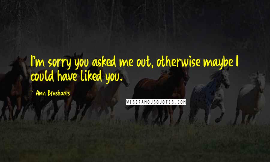 Ann Brashares Quotes: I'm sorry you asked me out, otherwise maybe I could have liked you.