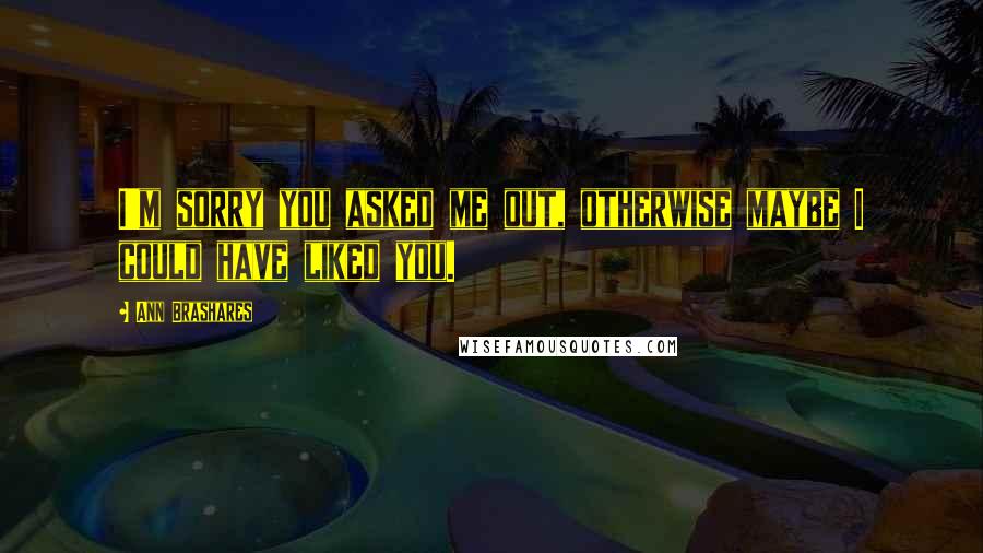 Ann Brashares Quotes: I'm sorry you asked me out, otherwise maybe I could have liked you.