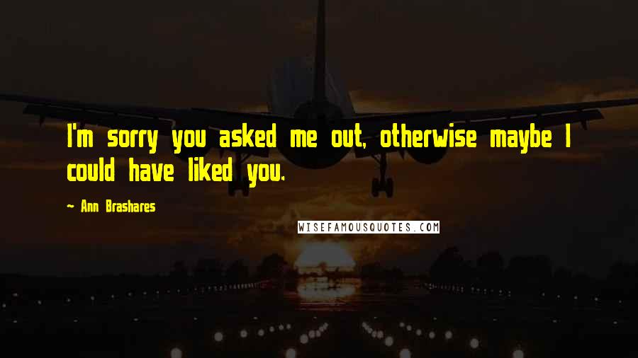 Ann Brashares Quotes: I'm sorry you asked me out, otherwise maybe I could have liked you.