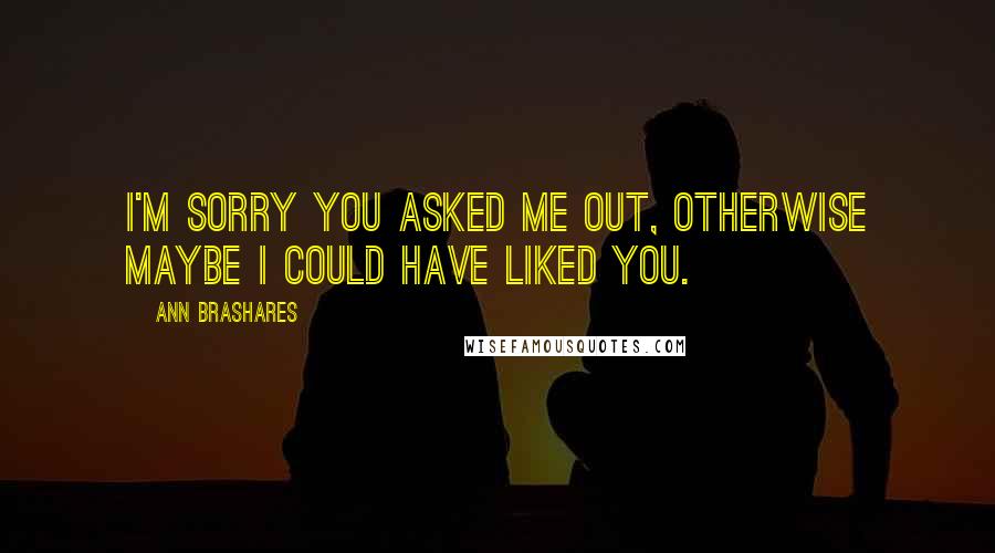 Ann Brashares Quotes: I'm sorry you asked me out, otherwise maybe I could have liked you.