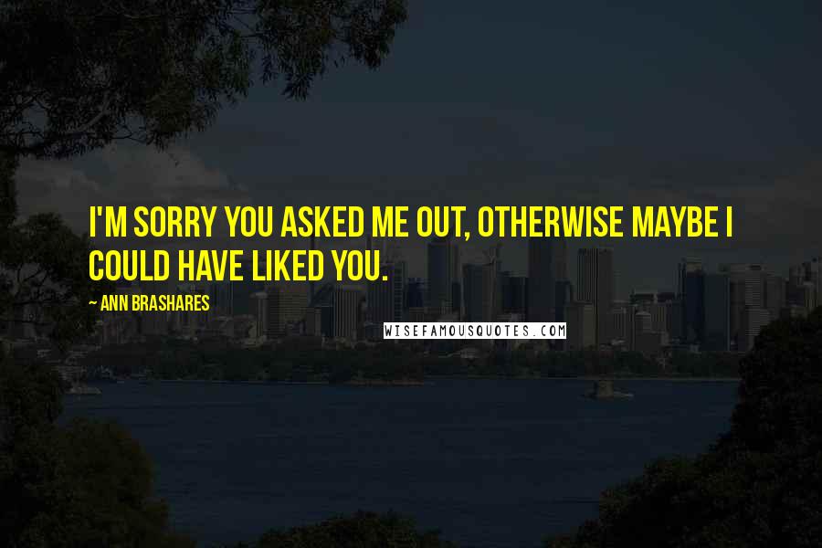 Ann Brashares Quotes: I'm sorry you asked me out, otherwise maybe I could have liked you.