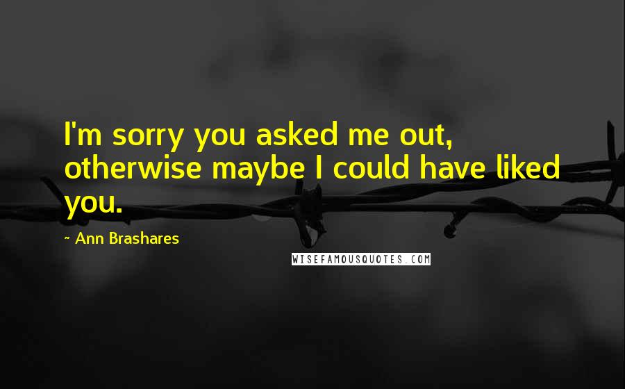 Ann Brashares Quotes: I'm sorry you asked me out, otherwise maybe I could have liked you.
