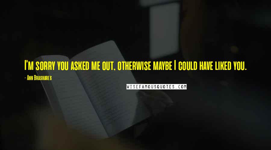Ann Brashares Quotes: I'm sorry you asked me out, otherwise maybe I could have liked you.