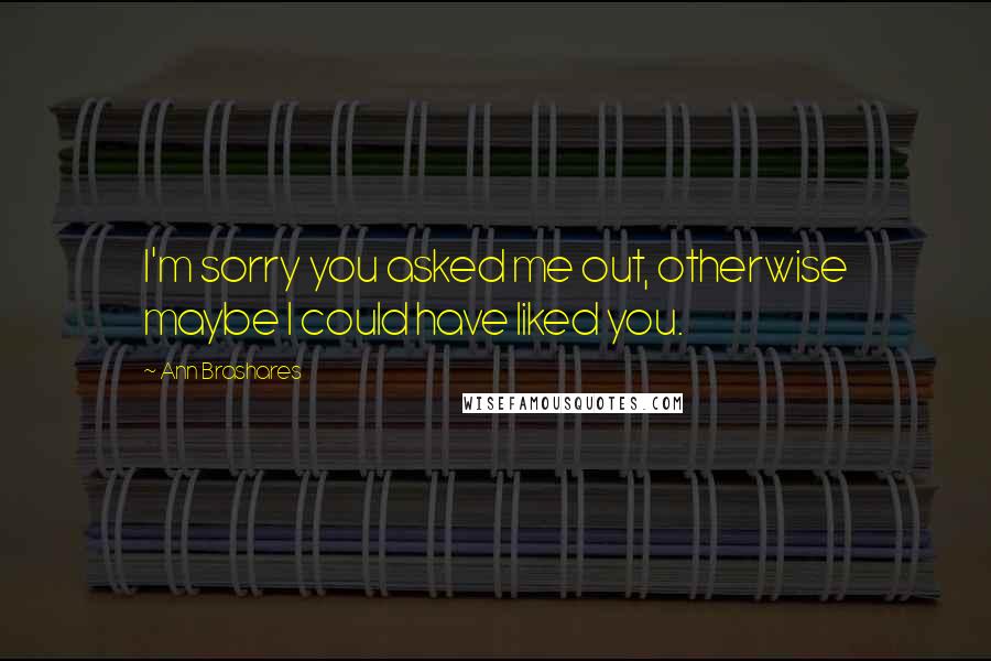 Ann Brashares Quotes: I'm sorry you asked me out, otherwise maybe I could have liked you.